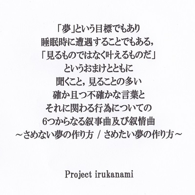 「夢」という目標でもあり睡眠時に遭遇することでもある,「見るものではなく叶えるものだ」というおまけとともに聞くこと,見ることの多い確か且つ不確かな言葉とそれに関わる行為についての6つからなる叙事曲及び叙情曲~さめない夢の作り方 / さめたい夢の作り方~